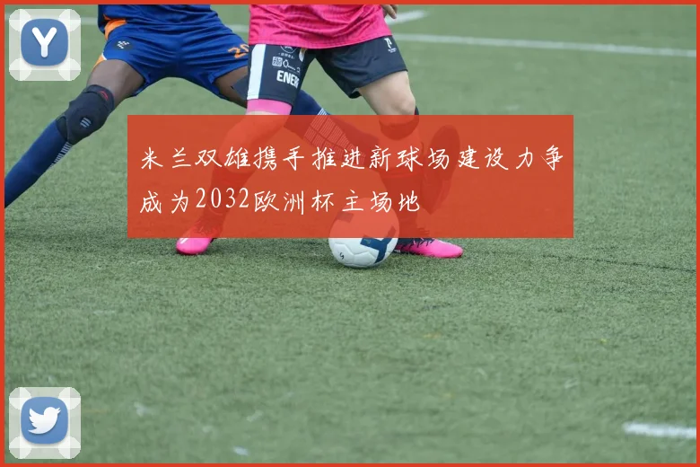 米兰双雄携手推进新球场建设力争成为2032欧洲杯主场地