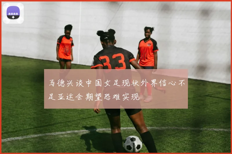 马德兴谈中国女足现状外界信心不足亚运会期望恐难实现