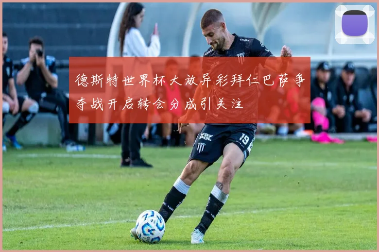 德斯特世界杯大放异彩拜仁巴萨争夺战开启转会分成引关注