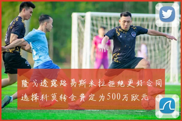 隆戈透露路易斯米拉拒绝更好合同选择科莫转会费定为500万欧元