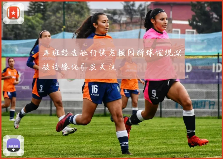 库班怒告独行侠老板因新球馆规划被边缘化引发关注