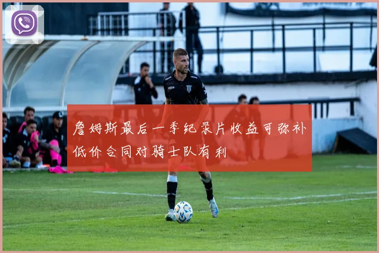 詹姆斯最后一季纪录片收益可弥补低价合同对骑士队有利