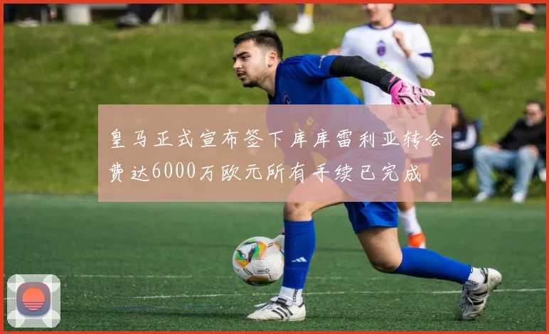 皇马正式宣布签下库库雷利亚转会费达6000万欧元所有手续已完成
