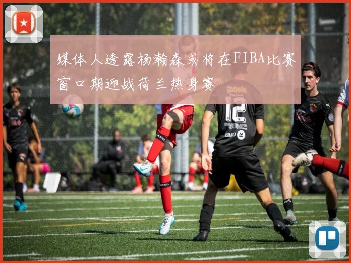 媒体人透露杨瀚森或将在FIBA比赛窗口期迎战荷兰热身赛