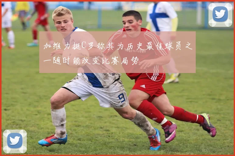 加维力挺C罗称其为历史最佳球员之一随时能改变比赛局势