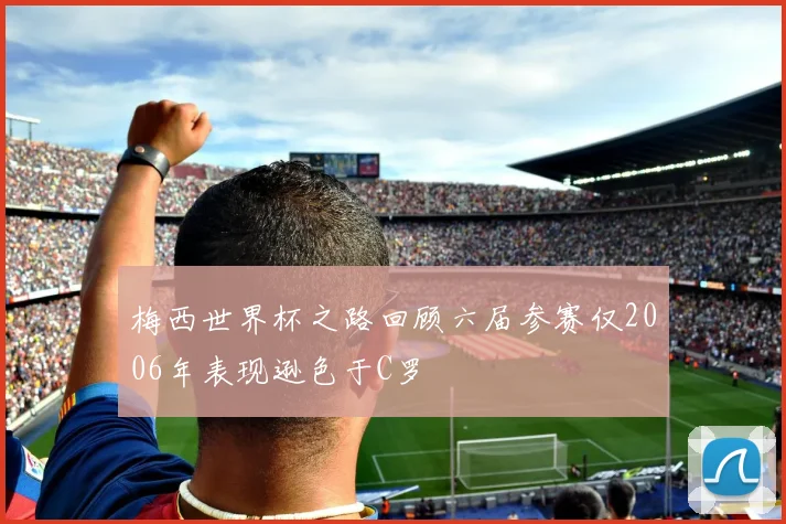 梅西世界杯之路回顾六届参赛仅2006年表现逊色于C罗