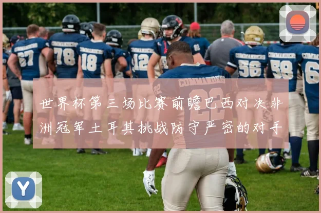 世界杯第三场比赛前瞻巴西对决非洲冠军土耳其挑战防守严密的对手