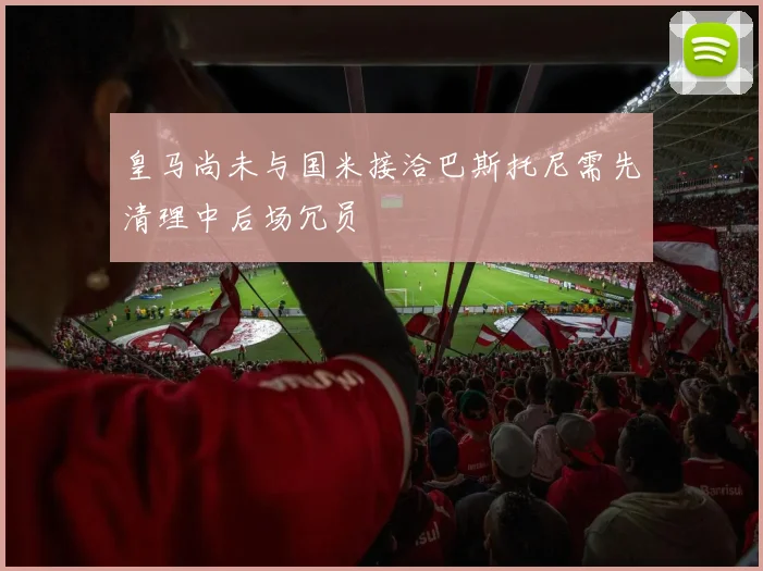 皇马尚未与国米接洽巴斯托尼需先清理中后场冗员