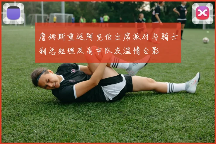 詹姆斯重返阿克伦出席派对与骑士副总经理及高中队友温情合影