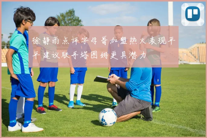 徐静雨点评字母哥加盟热火表现平平建议联手塔图姆更具潜力