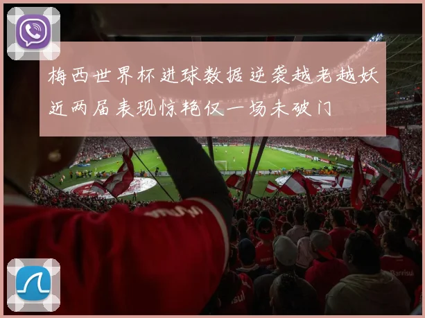 梅西世界杯进球数据逆袭越老越妖近两届表现惊艳仅一场未破门