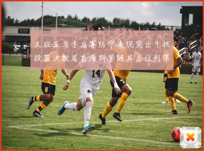 文班亚马季后赛防守表现突出干扰投篮次数居首唐斯紧随其后位列第五