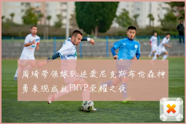 周琦带领球队逆袭尼克斯布伦森神勇表现成就FMVP荣耀之夜