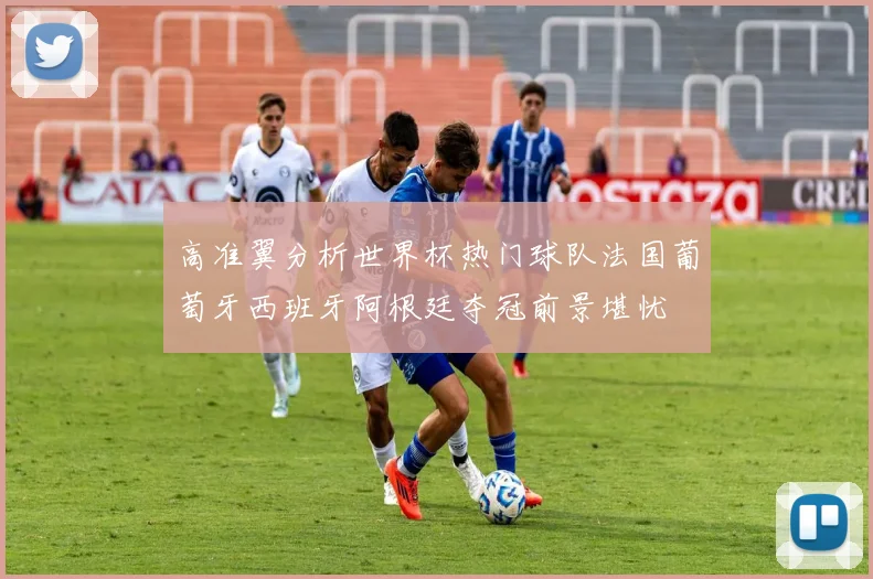高准翼分析世界杯热门球队法国葡萄牙西班牙阿根廷夺冠前景堪忧