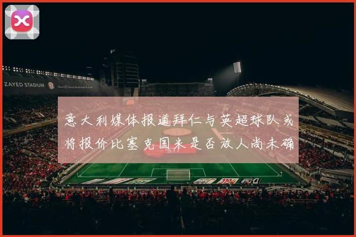 意大利媒体报道拜仁与英超球队或将报价比塞克国米是否放人尚未确定