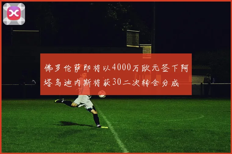 佛罗伦萨即将以4000万欧元签下阿塔乌迪内斯将获30二次转会分成