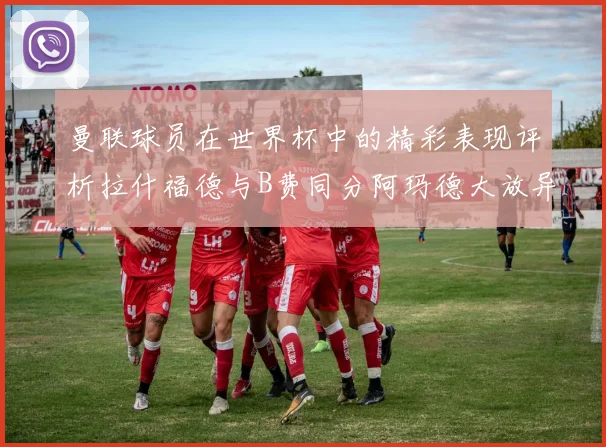 曼联球员在世界杯中的精彩表现评析拉什福德与B费同分阿玛德大放异彩