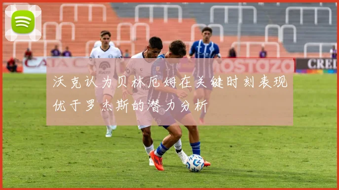 沃克认为贝林厄姆在关键时刻表现优于罗杰斯的潜力分析